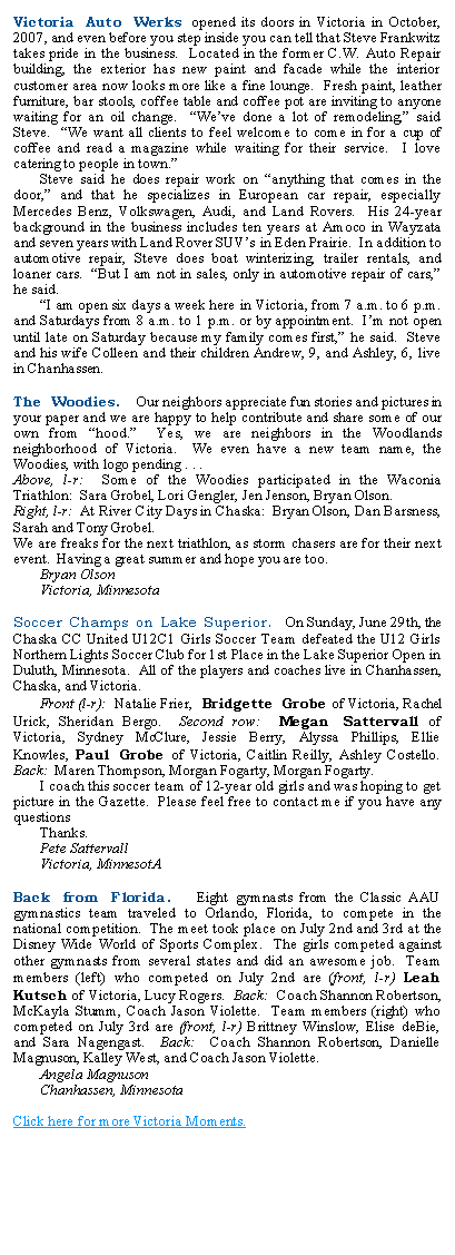 Text Box: Victoria Auto Werks opened its doors in Victoria in October, 2007, and even before you step inside you can tell that Steve Frankwitz takes pride in the business.  Located in the former C.W. Auto Repair building, the exterior has new paint and facade while the interior customer area now looks more like a fine lounge.  Fresh paint, leather furniture, bar stools, coffee table and coffee pot are inviting to anyone waiting for an oil change.  Weve done a lot of remodeling, said Steve.  We want all clients to feel welcome to come in for a cup of coffee and read a magazine while waiting for their service.  I love catering to people in town.	Steve said he does repair work on anything that comes in the door, and that he specializes in European car repair, especially Mercedes Benz, Volkswagen, Audi, and Land Rovers.  His 24-year background in the business includes ten years at Amoco in Wayzata and seven years with Land Rover SUVs in Eden Prairie.  In addition to automotive repair, Steve does boat winterizing, trailer rentals, and loaner cars.  But I am not in sales, only in automotive repair of cars, he said.	I am open six days a week here in Victoria, from 7 a.m. to 6 p.m. and Saturdays from 8 a.m. to 1 p.m. or by appointment.  Im not open until late on Saturday because my family comes first, he said.  Steve and his wife Colleen and their children Andrew, 9, and Ashley, 6, live in Chanhassen. The Woodies.  Our neighbors appreciate fun stories and pictures in your paper and we are happy to help contribute and share some of our own from hood.  Yes, we are neighbors in the Woodlands neighborhood of Victoria.  We even have a new team name, the Woodies, with logo pending . . .Above, l-r:  Some of the Woodies participated in the Waconia Triathlon:  Sara Grobel, Lori Gengler, Jen Jenson, Bryan Olson.Right, l-r:  At River City Days in Chaska:  Bryan Olson, Dan Barsness, Sarah and Tony Grobel.We are freaks for the next triathlon, as storm chasers are for their next event.  Having a great summer and hope you are too.	Bryan Olson	Victoria, MinnesotaSoccer Champs on Lake Superior.  On Sunday, June 29th, the Chaska CC United U12C1 Girls Soccer Team defeated the U12 Girls Northern Lights Soccer Club for 1st Place in the Lake Superior Open in Duluth, Minnesota.  All of the players and coaches live in Chanhassen, Chaska, and Victoria.	Front (l-r):  Natalie Frier, Bridgette Grobe of Victoria, Rachel Urick, Sheridan Bergo.  Second row:  Megan Sattervall of Victoria, Sydney McClure, Jessie Berry, Alyssa Phillips, Ellie Knowles, Paul Grobe of Victoria, Caitlin Reilly, Ashley Costello.  Back:  Maren Thompson, Morgan Fogarty, Morgan Fogarty.	I coach this soccer team of 12-year old girls and was hoping to get picture in the Gazette.  Please feel free to contact me if you have any questions	Thanks.	Pete Sattervall	Victoria, MinnesotABack from Florida.  Eight gymnasts from the Classic AAU gymnastics team traveled to Orlando, Florida, to compete in the national competition.  The meet took place on July 2nd and 3rd at the Disney Wide World of Sports Complex.  The girls competed against other gymnasts from several states and did an awesome job.  Team members (left) who competed on July 2nd are (front, l-r) Leah Kutsch of Victoria, Lucy Rogers.  Back:  Coach Shannon Robertson, McKayla Stumm, Coach Jason Violette.  Team members (right) who competed on July 3rd are (front, l-r) Brittney Winslow, Elise deBie, and Sara Nagengast.  Back:  Coach Shannon Robertson, Danielle Magnuson, Kalley West, and Coach Jason Violette.	Angela Magnuson	Chanhassen, MinnesotaClick here for more Victoria Moments.