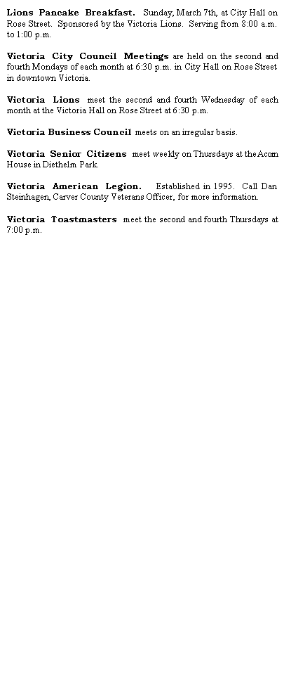 Text Box: Lions Pancake Breakfast.  Sunday, March 7th, at City Hall on Rose Street.  Sponsored by the Victoria Lions.  Serving from 8:00 a.m. to 1:00 p.m.Victoria City Council Meetings are held on the second and fourth Mondays of each month at 6:30 p.m. in City Hall on Rose Street in downtown Victoria.Victoria Lions meet the second and fourth Wednesday of each month at the Victoria Hall on Rose Street at 6:30 p.m.Victoria Business Council meets on an irregular basis.Victoria Senior Citizens meet weekly on Thursdays at the Acorn House in Diethelm Park.Victoria American Legion.  Established in 1995.  Call Dan Steinhagen, Carver County Veterans Officer, for more information.Victoria Toastmasters meet the second and fourth Thursdays at 7:00 p.m.