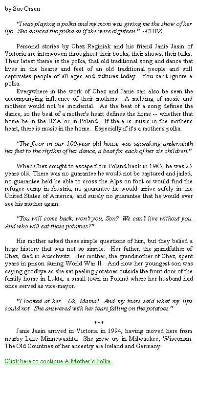 Text Box: by Sue Orsen	"I was playing a polka and my mom was giving me the show of her life.  She danced the polka as if she were eighteen."  ~CHEZ	 	Personal stories by Chez Reginiak and his friend Janie Jasin of Victoria are interwoven throughout their books, their shows, their talks.  Their latest theme is the polka, that old traditional song and dance that lives in the hearts and feet of an old traditional people and still captivates people of all ages and cultures today.  You can't ignore a polka.	Everywhere in the work of Chez and Janie can also be seen the accompanying influence of their mothers.  A melding of music and mothers would not be incidental.  As the beat of a song defines the dance, so the beat of a mother's heart defines the home -- whether that home be in the USA or in Poland.  If there is music in the mother's heart, there is music in the home.  Especially if it's a mother's polka.	"The floor in our 100-year old house was squeaking underneath her feet to the rhythm of her dance, a beat for each of her six children."  	When Chez sought to escape from Poland back in 1985, he was 25 years old.  There was no guarantee he would not be captured and jailed, no guarantee he'd be able to cross the Alps on foot or would find the refugee camp in Austria, no guarantee he would arrive safely in the United States of America, and surely no guarantee that he would ever see his mother again.	"You will come back, won't you, Son?  We can't live without you.  And who will eat these potatoes?" 	His mother asked these simple questions of him, but they belied a huge history that was not so simple.  Her father, the grandfather of Chez, died in Auschwitz.  Her mother, the grandmother of Chez, spent years in prison during World War II.  And now her youngest son was saying goodbye as she sat peeling potatoes outside the front door of the family home in Lukta, a small town in Poland where her husband had once served as vice-mayor.	"I looked at her.  Oh, Mama!  And my tears said what my lips could not.  She answered with her tears falling on the potatoes." ***	Janie Jasin arrived in Victoria in 1994, having moved here from nearby Lake Minnewashta.  She grew up in Milwaukee, Wisconsin.  The Old Countries of her ancestry are Ireland and Germany.Click here to continue A Mothers Polka.